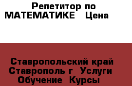 Репетитор по МАТЕМАТИКЕ › Цена ­ 300 - Ставропольский край, Ставрополь г. Услуги » Обучение. Курсы   